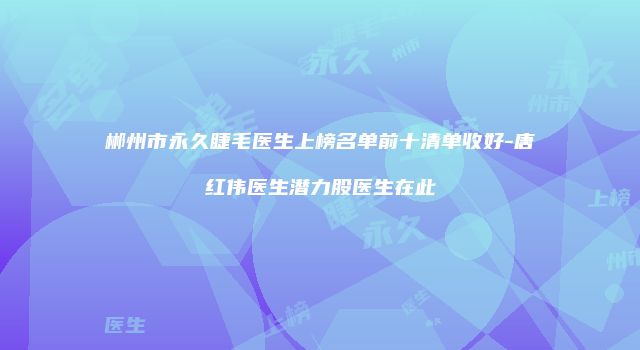 郴州市永久睫毛医生上榜名单前十清单收好-唐红伟医生潜力股医生在此