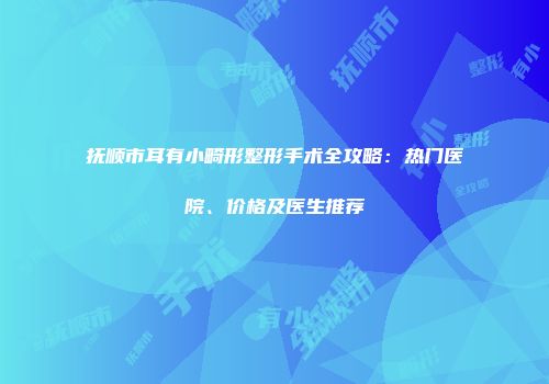 抚顺市耳有小畸形整形手术全攻略：热门医院、价格及医生推荐