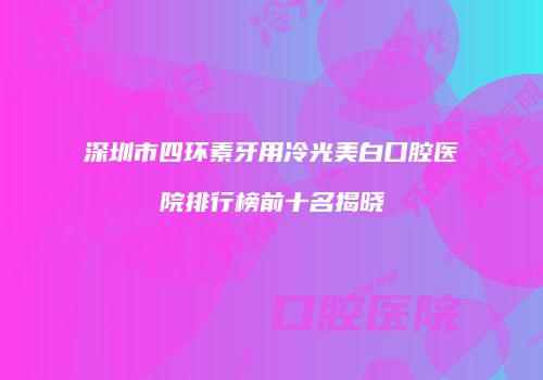 深圳市四环素牙用冷光美白口腔医院排行榜前十名揭晓