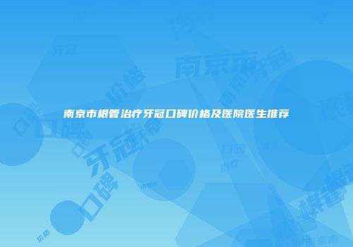 南京市根管治疗牙冠口碑价格及医院医生推荐