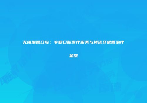 无锡摩德口腔：专业口腔医疗服务与烤瓷牙根管治疗案例