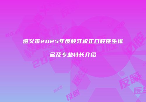 遵义市2025年反颌牙校正口腔医生排名及专业特长介绍