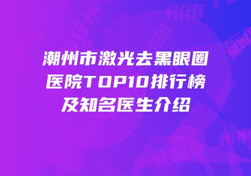 潮州市激光去黑眼圈医院TOP10排行榜及知名医生介绍