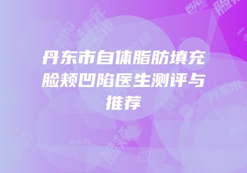 丹东市自体脂肪填充脸颊凹陷医生测评与推荐