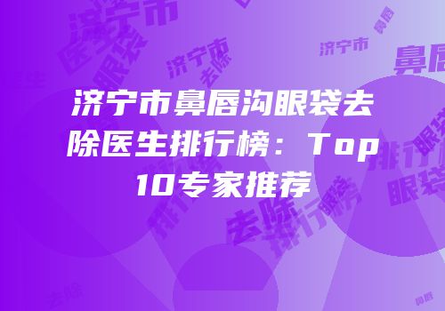 济宁市鼻唇沟眼袋去除医生排行榜：Top10专家推荐