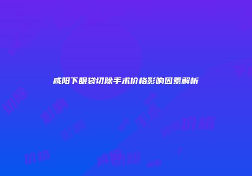咸阳下眼袋切除手术价格影响因素解析