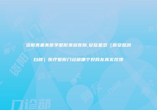 资阳美莱美医学整形美容医院,安岳星范（原安岳润白颜）医疗整形门诊部哪个好网友真实反馈