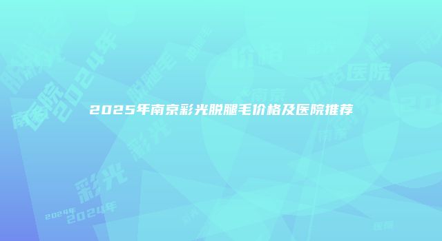 2025年南京彩光脱腿毛价格及医院推荐