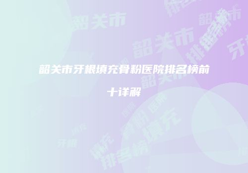 韶关市牙根填充骨粉医院排名榜前十详解