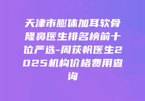 天津市膨体加耳软骨隆鼻医生排名榜前十位严选-周荻帆医生2025机构价格费用查询