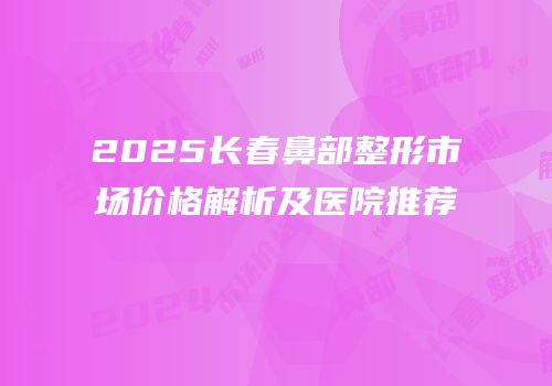 2025长春鼻部整形市场价格解析及医院推荐