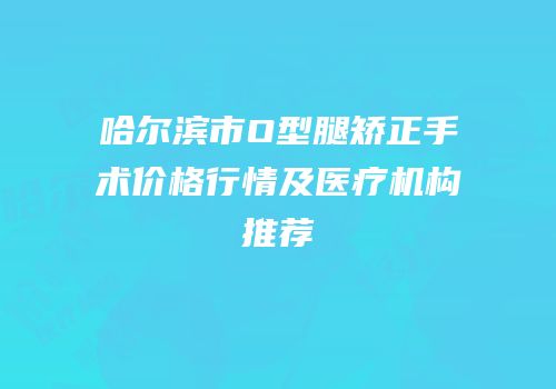 哈尔滨市O型腿矫正手术价格行情及医疗机构推荐