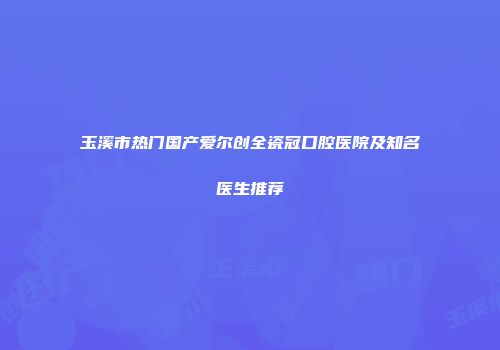 玉溪市热门国产爱尔创全瓷冠口腔医院及知名医生推荐