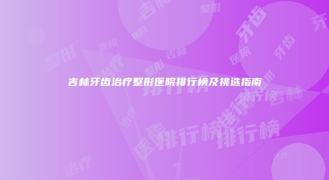 吉林牙齿治疗整形医院排行榜及挑选指南