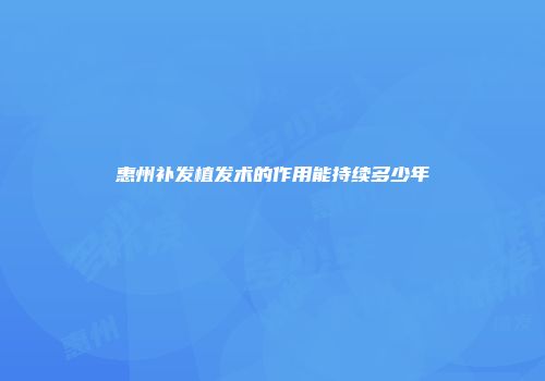 惠州补发植发术的作用能持续多少年