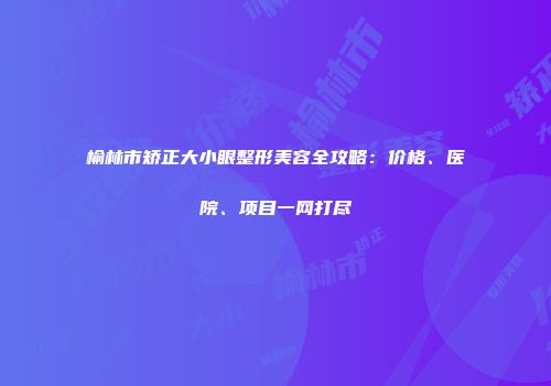 榆林市矫正大小眼整形美容全攻略：价格、医院、项目一网打尽