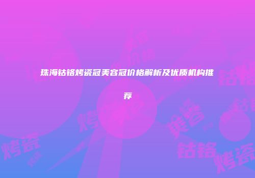 珠海钴铬烤瓷冠美容冠价格解析及优质机构推荐