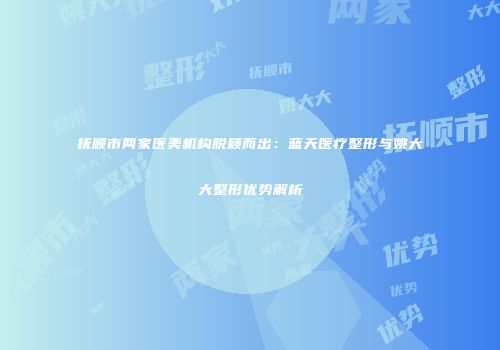 抚顺市两家医美机构脱颖而出：蓝天医疗整形与姚大大整形优势解析