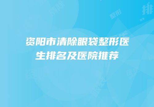 资阳市清除眼袋整形医生排名及医院推荐