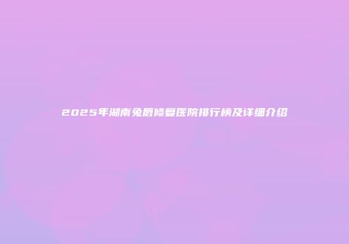2025年湖南兔唇修复医院排行榜及详细介绍
