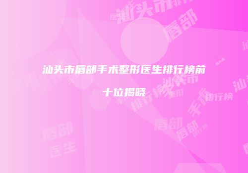汕头市唇部手术整形医生排行榜前十位揭晓