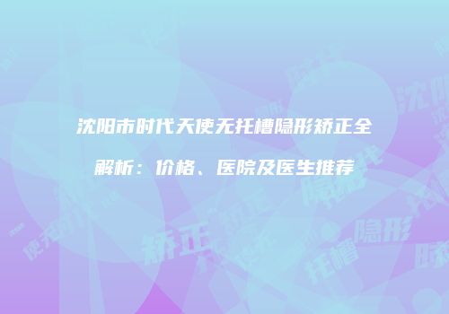 沈阳市时代天使无托槽隐形矫正全解析：价格、医院及医生推荐