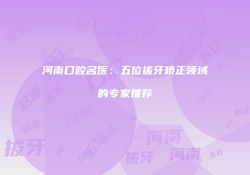 河南口腔名医：五位拔牙矫正领域的专家推荐