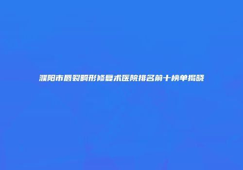 濮阳市唇裂畸形修复术医院排名前十榜单揭晓