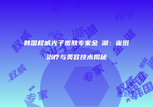 韩国权威光子嫩肤专家金淍湖：雀斑治疗与美容技术揭秘