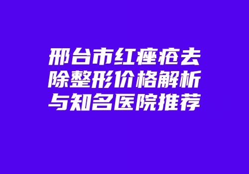 邢台市红痤疮去除整形价格解析与知名医院推荐