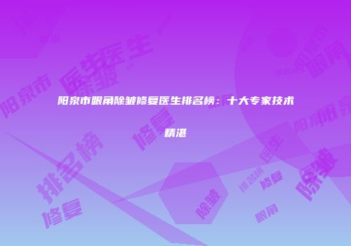 阳泉市眼角除皱修复医生排名榜：十大专家技术精湛