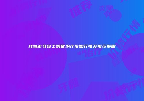 桂林市牙髓炎根管治疗价格行情及推荐医院