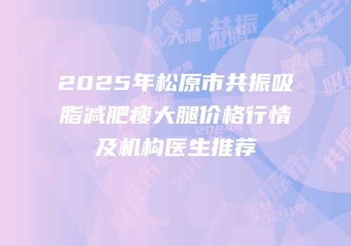 2025年松原市共振吸脂减肥瘦大腿价格行情及机构医生推荐