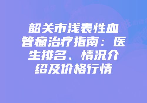 韶关市浅表性血管瘤治疗指南：医生排名、情况介绍及价格行情