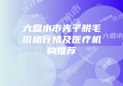 六盘水市光子脱毛价格行情及医疗机构推荐