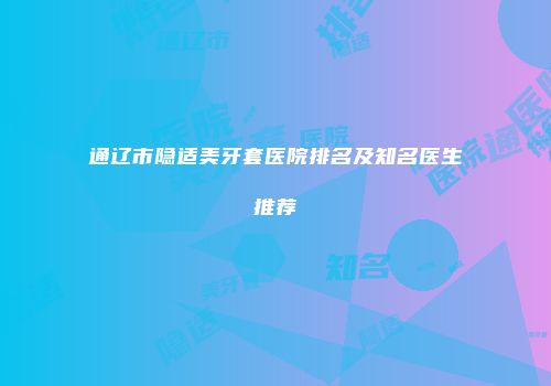 通辽市隐适美牙套医院排名及知名医生推荐