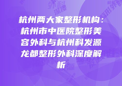 杭州两大家整形机构：杭州市中医院整形美容外科与杭州科发源龙都整形外科深度解析