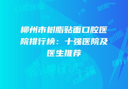柳州市树脂贴面口腔医院排行榜：十强医院及医生推荐