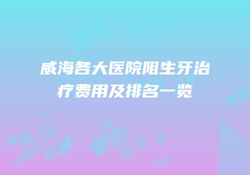 威海各大医院阻生牙治疗费用及排名一览