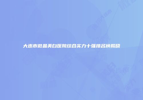 大连市微晶美白医院综合实力十强排名榜揭晓