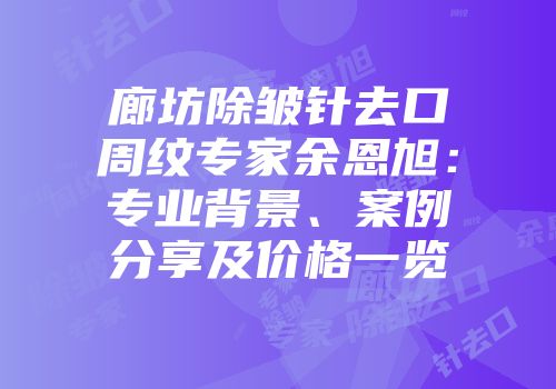 廊坊除皱针去口周纹专家余恩旭：专业背景、案例分享及价格一览