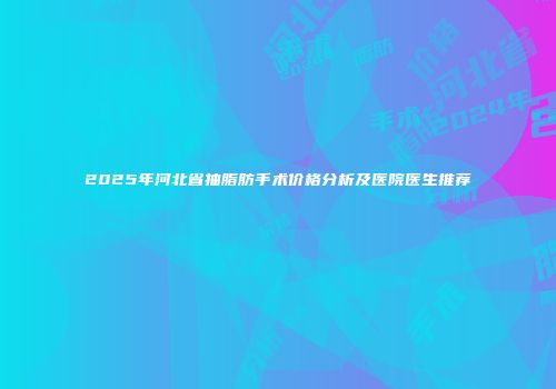 2025年河北省抽脂肪手术价格分析及医院医生推荐