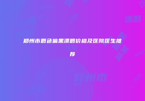 郑州市唇色偏黑漂唇价格及医院医生推荐