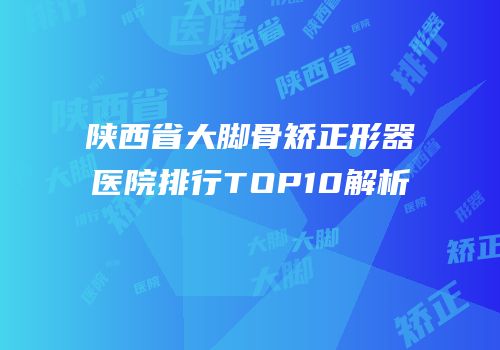 陕西省大脚骨矫正形器医院排行TOP10解析