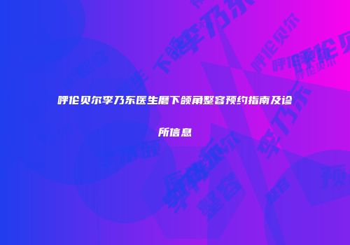 呼伦贝尔李乃东医生磨下颌角整容预约指南及诊所信息