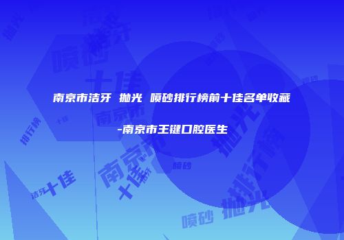 南京市洁牙 抛光 喷砂排行榜前十佳名单收藏-南京市王键口腔医生