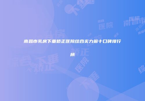 南昌市乳房下垂矫正医院综合实力前十口碑排行榜