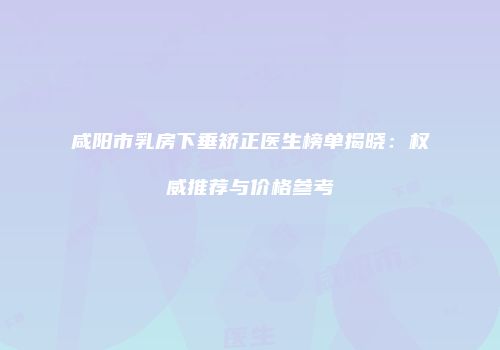 咸阳市乳房下垂矫正医生榜单揭晓：权威推荐与价格参考