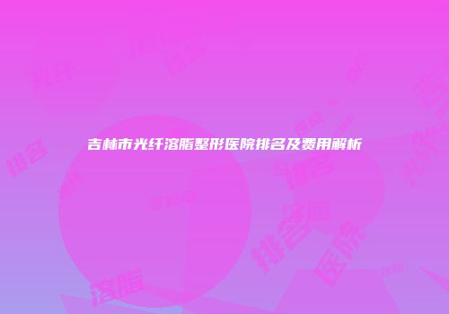 吉林市光纤溶脂整形医院排名及费用解析