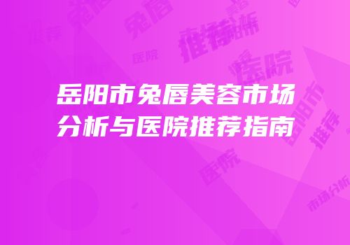 岳阳市兔唇美容市场分析与医院推荐指南